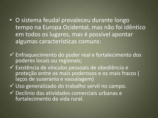• O sistema feudal prevaleceu durante longo
tempo na Europa Ocidental, mas não foi idêntico
em todos os lugares, mas é possível apontar
algumas características comuns:
 Enfraquecimento do poder real e fortalecimento dos
poderes locais ou regionais;
 Existência de vínculos pessoais de obediência e
proteção entre os mais poderosos e os mais fracos (
laços de suserania e vassalagem)
 Uso generalizado do trabalho servil no campo.
 Declínio das atividades comerciais urbanas e
fortalecimento da vida rural.
 