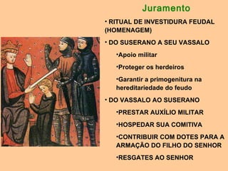 Juramento
• RITUAL DE INVESTIDURA FEUDAL
(HOMENAGEM)
• DO SUSERANO A SEU VASSALO
•Apoio militar
•Proteger os herdeiros
•Garantir a primogenitura na
hereditariedade do feudo
• DO VASSALO AO SUSERANO
•PRESTAR AUXÍLIO MILITAR
•HOSPEDAR SUA COMITIVA
•CONTRIBUIR COM DOTES PARA A
ARMAÇÃO DO FILHO DO SENHOR
•RESGATES AO SENHOR
 