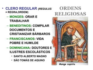 ORDENS
RELIGIOSAS
• CLERO REGULAR (REGULUS
= REGRA,ORDEM)
– MONGES: ORAR E
TRABALHAR
– BENEDITINOS: COMPILAR
DOCUMENTOS E
CRISTIANIZAR BÁRBAROS
– FRANCISCANOS: VIDA
POBRE E HUMILDE
– DOMINICANA: DOUTORES E
ILUSTRES ESCOLÁSTICOS
• SANTO ALBERTO MAGNO
• SÃO TOMÁS DE AQUINO
Monge copista
 