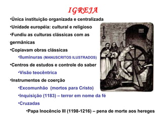 IGREJA
•Única instituição organizada e centralizada
•Unidade européia: cultural e religioso
•Fundiu as culturas clássicas com as
germânicas
•Copiavam obras clássicas
•Iluminuras (MANUSCRITOS ILUSTRADOS)
•Centros de estudos e controle do saber
•Visão teocêntrica
•Instrumentos de coerção
•Excomunhão (mortos para Cristo)
•Inquisição (1183) – terror em nome da fé
•Cruzadas
•Papa Inocêncio III (1198-1216) – pena de morte aos hereges
 