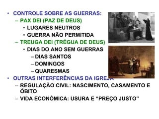 • CONTROLE SOBRE AS GUERRAS:
– PAX DEI (PAZ DE DEUS)
• LUGARES NEUTROS
• GUERRA NÃO PERMITIDA
– TREUGA DEI (TRÉGUA DE DEUS)
• DIAS DO ANO SEM GUERRAS
– DIAS SANTOS
– DOMINGOS
– QUARESMAS
• OUTRAS INTERFERÊNCIAS DA IGREJA
– REGULAÇÃO CIVIL: NASCIMENTO, CASAMENTO E
ÓBITO
– VIDA ECONÔMICA: USURA E “PREÇO JUSTO”
 