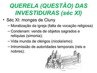 QUERELA (QUESTÃO) DAS
INVESTIDURAS (séc XI)
• Séc XI: monges de Cluny
– Moralização da igreja (falta de vocação religiosa)
– Condenam: venda de objetos sagrados e
relíquias (simonia);
– Vida munda de clérigos (nicolaísmo);
– Intromissão de autoridades temporais (reis e
nobres);
 
