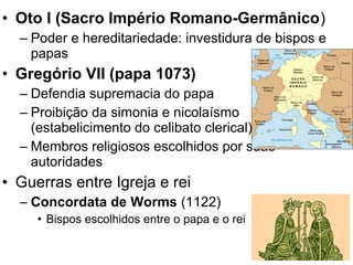 • Oto I (Sacro Império Romano-Germânico)
– Poder e hereditariedade: investidura de bispos e
papas
• Gregório VII (papa 1073)
– Defendia supremacia do papa
– Proibição da simonia e nicolaísmo
(estabelicimento do celibato clerical)
– Membros religiosos escolhidos por suas
autoridades
• Guerras entre Igreja e rei
– Concordata de Worms (1122)
• Bispos escolhidos entre o papa e o rei
 