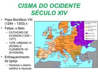 CISMA DO OCIDENTE
SÉCULO XIV
• Papa Bonifácio VIII
(1294 – 1303) x
• Felipe, o Belo
– CATIVEIRO DE
AVIGNON (1309 –
1377)
– 1378: URBANO VI
(ROMA) X
CLEMENTE VII
(AVIGNON)
• Enfraquecimento
da Igreja
– Heresias x ideário
católico e riquezas
 