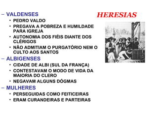 – VALDENSES
• PEDRO VALDO
• PREGAVA A POBREZA E HUMILDADE
PARA IGREJA
• AUTONOMIA DOS FIÉIS DIANTE DOS
CLÉRIGOS
• NÃO ADMITIAM O PURGATÓRIO NEM O
CULTO AOS SANTOS
– ALBIGENSES
• CIDADE DE ALBI (SUL DA FRANÇA)
• CONTESTAVAM O MODO DE VIDA DA
MAIORIA DO CLERO
• NEGAVAM ALGUNS DÓGMAS
– MULHERES
• PERSEGUIDAS COMO FEITICEIRAS
• ERAM CURANDEIRAS E PARTEIRAS
HERESIAS
 