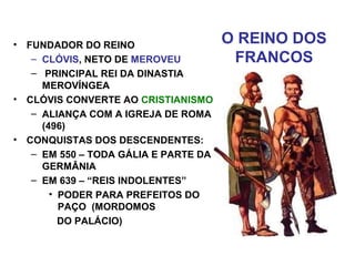 O REINO DOS
FRANCOS
• FUNDADOR DO REINO
– CLÓVIS, NETO DE MEROVEU
– PRINCIPAL REI DA DINASTIA
MEROVÍNGEA
• CLÓVIS CONVERTE AO CRISTIANISMO
– ALIANÇA COM A IGREJA DE ROMA
(496)
• CONQUISTAS DOS DESCENDENTES:
– EM 550 – TODA GÁLIA E PARTE DA
GERMÂNIA
– EM 639 – “REIS INDOLENTES”
• PODER PARA PREFEITOS DO
PAÇO (MORDOMOS
DO PALÁCIO)
 