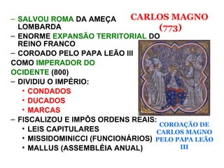 – SALVOU ROMA DA AMEÇA
LOMBARDA
– ENORME EXPANSÃO TERRITORIAL DO
REINO FRANCO
– COROADO PELO PAPA LEÃO III
COMO IMPERADOR DO
OCIDENTE (800)
– DIVIDIU O IMPÉRIO:
• CONDADOS
• DUCADOS
• MARCAS
– FISCALIZOU E IMPÔS ORDENS REAIS:
• LEIS CAPITULARES
• MISSIDOMINICCI (FUNCIONÁRIOS)
• MALLUS (ASSEMBLÉIA ANUAL)
COROAÇÃO DE
CARLOS MAGNO
PELO PAPA LEÃO
III
CARLOS MAGNO
(773)
 