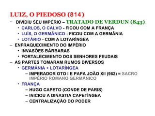 LUIZ, O PIEDOSO (814)
– DIVIDIU SEU IMPÉRIO – TRATADO DE VERDUN (843)
• CARLOS, O CALVO - FICOU COM A FRANÇA
• LUÍS, O GERMÂNICO - FICOU COM A GERMÂNIA
• LOTÁRIO - COM A LOTARÍNGEA
– ENFRAQUECIMENTO DO IMPÉRIO
• INVASÕES BÁRBARAS
• FORTALECIMENTO DOS SENHORES FEUDAIS
– AS PARTES TOMARAM RUMOS DIVERSOS
• GERMÂNIA + LOTARÍNGEA
– IMPERADOR OTO I E PAPA JOÃO XII (962) = SACRO
IMPÉRIO ROMANO GERMÂNICO
• FRANÇA
– HUGO CAPETO (CONDE DE PARIS)
– INICIOU A DINASTIA CAPETÍNGEA
– CENTRALIZAÇÃO DO PODER
 