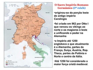 O Sacro Império Romano
Germânico (Iº reich)
•originou-se da porção leste
do antigo império
Carolíngio
•foi criado em 962 por Otto I
que venceu os vikings ao
norte e os magiares à leste
e unificando o poder na
Alemanha
•o Império até 1250
englobava o que atualmente
é a Alemanha, partes da
França, Suíça, Áustria, Rep.
Theca, partes da Polônia e
Norte e centro da Itália.
•Até 1250 foi considerado a
maior força cristã medieval.
 
