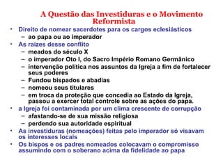 A Questão das Investiduras e o Movimento
Reformista
• Direito de nomear sacerdotes para os cargos eclesiásticos
– ao papa ou ao imperador
• As raízes desse conflito
– meados do século X
– o imperador Oto I, do Sacro Império Romano Germânico
– intervenção política nos assuntos da Igreja a fim de fortalecer
seus poderes
– Fundou bispados e abadias
– nomeou seus titulares
– em troca da proteção que concedia ao Estado da Igreja,
passou a exercer total controle sobre as ações do papa.
• a Igreja foi contaminada por um clima crescente de corrupção
– afastando-se de sua missão religiosa
– perdendo sua autoridade espiritual
• As investiduras (nomeações) feitas pelo imperador só visavam
os interesses locais
• Os bispos e os padres nomeados colocavam o compromisso
assumindo com o soberano acima da fidelidade ao papa
 