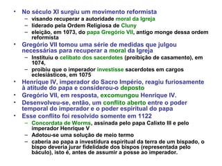 • No século XI surgiu um movimento reformista
– visando recuperar a autoridade moral da Igreja
– liderado pela Ordem Religiosa de Cluny
– eleição, em 1073, do papa Gregório VII, antigo monge dessa ordem
reformista
• Gregório VII tomou uma série de medidas que julgou
necessárias para recuperar a moral da Igreja
– Instituiu o celibato dos sacerdotes (proibição de casamento), em
1074,
– proibiu que o imperador investisse sacerdotes em cargos
eclesiásticos, em 1075
• Henrique IV, imperador do Sacro Império, reagiu furiosamente
à atitude do papa e considerou-o deposto
• Gregório VII, em resposta, excomungou Henrique IV.
• Desenvolveu-se, então, um conflito aberto entre o poder
temporal do imperador e o poder espiritual do papa
• Esse conflito foi resolvido somente em 1122
– Concordata de Worms, assinada pelo papa Calixto III e pelo
imperador Henrique V
– Adotou-se uma solução de meio termo
– caberia ao papa a investidura espiritual da terra de um bispado, o
bispo deveria jurar fidelidade dos bispos (representada pelo
báculo), isto é, antes de assumir a posse ao imperador.
 