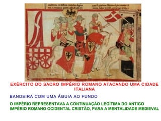 EXÉRCITO DO SACRO IMPÉRIO ROMANO ATACANDO UMA CIDADE
ITALIANA
BANDEIRA COM UMA ÁGUIA AO FUNDO
O IMPÉRIO REPRESENTAVA A CONTINUAÇÃO LEGÍTIMA DO ANTIGO
IMPÉRIO ROMANO OCIDENTAL CRISTÃO, PARA A MENTALIDADE MEDIEVAL
 