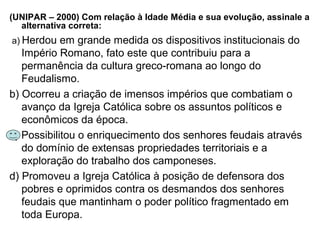 (UNIPAR – 2000) Com relação à Idade Média e sua evolução, assinale a
alternativa correta:
a) Herdou em grande medida os dispositivos institucionais do
Império Romano, fato este que contribuiu para a
permanência da cultura greco-romana ao longo do
Feudalismo.
b) Ocorreu a criação de imensos impérios que combatiam o
avanço da Igreja Católica sobre os assuntos políticos e
econômicos da época.
c) Possibilitou o enriquecimento dos senhores feudais através
do domínio de extensas propriedades territoriais e a
exploração do trabalho dos camponeses.
d) Promoveu a Igreja Católica à posição de defensora dos
pobres e oprimidos contra os desmandos dos senhores
feudais que mantinham o poder político fragmentado em
toda Europa.
 