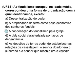 (UFES) Ao feudalismo europeu, na Idade média,
correspondeu uma forma de organização com a
qual identificamos, exceto:
a) Descentralização do poder.
b) A propriedade da terra como base econômica
dos senhores feudais.
c) A condenação do feudalismo pela Igreja.
d) A vida social caracterizada por laços de
dependência.
e) As doações de terras podendo estabelecer as
relações de vassalagem: o senhor doador era o
suserano e o senhor que recebia era o vassalo.
 