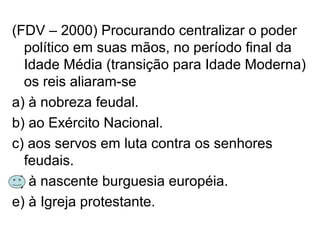 (FDV – 2000) Procurando centralizar o poder
político em suas mãos, no período final da
Idade Média (transição para Idade Moderna)
os reis aliaram-se
a) à nobreza feudal.
b) ao Exército Nacional.
c) aos servos em luta contra os senhores
feudais.
d) à nascente burguesia européia.
e) à Igreja protestante.
 