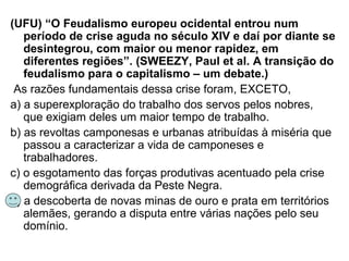 (UFU) “O Feudalismo europeu ocidental entrou num
período de crise aguda no século XIV e daí por diante se
desintegrou, com maior ou menor rapidez, em
diferentes regiões”. (SWEEZY, Paul et al. A transição do
feudalismo para o capitalismo – um debate.)
As razões fundamentais dessa crise foram, EXCETO,
a) a superexploração do trabalho dos servos pelos nobres,
que exigiam deles um maior tempo de trabalho.
b) as revoltas camponesas e urbanas atribuídas à miséria que
passou a caracterizar a vida de camponeses e
trabalhadores.
c) o esgotamento das forças produtivas acentuado pela crise
demográfica derivada da Peste Negra.
d) a descoberta de novas minas de ouro e prata em territórios
alemães, gerando a disputa entre várias nações pelo seu
domínio.
 