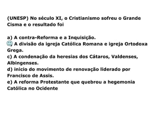 (UNESP) No século XI, o Cristianismo sofreu o Grande
Cisma e o resultado foi
a) A contra-Reforma e a Inquisição.
b) A divisão da igreja Católica Romana e igreja Ortodoxa
Grega.
c) A condenação da heresias dos Cátaros, Valdenses,
Albingenses.
d) inicio do movimento de renovação liderado por
Francisco de Assis.
e) A reforma Protestante que quebrou a hegemonia
Católica no Ocidente
 