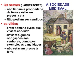 A SOCIEDADE
MEDIEVAL
• Os servos (LABORATORES)
– não tinham a propriedade
da terra e estavam
presos a ela
– Não podiam ser vendidos
• os vilões
– eram homens livres que
viviam no feudo
– deviam algumas
obrigações aos
senhores, como por
exemplo, as banalidades
– não estavam presos à
terra
 