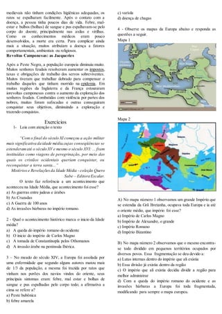 medievais não tinham condições higiênicas adequadas, os
ratos se espalharam facilmente. Após o contato com a
doença, a pessoa tinha poucos dias de vida. Febre, mal-
estar e bulbos (bolhas) de sangue e pus espalhavam-se pelo
corpo do doente, principalmente nas axilas e virilhas.
Como os conhecimentos médicos eram pouco
desenvolvidos, a morte era certa. Para complicar ainda
mais a situação, muitos atribuíam a doença a fatores
comportamentais, ambientais ou religiosos.
Revoltas Camponesas: as Jacqueries
Após a Peste Negra, a população europeia diminuiu muito.
Muitos senhores feudais resolveram aumentar os impostos,
taxas e obrigações de trabalho dos servos sobreviventes.
Muitos tiveram que trabalhar dobrado para compensar o
trabalho daqueles que tinham morrido na epidemia. Em
muitas regiões da Inglaterra e da França estouraram
iorevoltas camponesas contra o aumento da exploração dos
senhores feudais. Combatidas com violência por partes dos
nobres, muitas foram sufocadas e outras conseguiram
conquistar seus objetivos, diminuindo a exploração e
trazendo conquistas.
Exercícios
1- Leia com atenção o texto
“Com o final do século XI começou a ação militar
mais significativa da idade média,cujas conseqüências se
estenderamaté o século XV e mesmo o século XVI: ... fram
instituídas como viagens de peregrinação, por meio das
quais os cristãos ocidentais queriam conquistar, ou
reconquistar a terra santa...”
Mistérios e Revelaçõesda Idade Média - coleção Quero
Sabe – Editora Escalar.
O texto faz referência a um acontecimento que
aconteceu na Idade Média, que acontecimento foi esse?
a) As guerras entre judeus e árabes
b) As Cruzadas
c) A Guerra de 100 anos
d) As invasões bárbaras no império romano.
2 - Qual o acontecimento histórico marca o inicio da Idade
média?
a) A queda do império romano do ocidente
b) O inicio do império de Carlos Magno
c) A tomada de Constantinopla pelos Othomanos
d) A invasão árabe na península Ibérica.
3 – No meado do século XIV, a Europa foi assolada por
uma enfermidade que segundo alguns autores matou mais
de 1/3 da população, a mesma foi trazida por ratos que
vinham nos porões dos navios vindos do oriente, seus
principais sintomas eram: febre, mal estar e bolhas de
sangue e pus espalhadas pelo corpo todo; a afirmativa a
cima se refere a?
a) Peste bubônica
b) febre amarela
c) varíola
d) doença de chagas
4 - Observe os mapas da Europa abaixo e responda as
questões a seguir.
Mapa 1
Mapa 2
A) No mapa número 1 observamos um grande Império que
se estendia da Grã Bretanha, ocupava toda Europa e ia até
o oriente médio, que império foi esse?
a) Império de Carlos Magno
b) Império de Alexandre, o grande
c) Império Romano
d) Império Bizantino
B) No mapa número 2 observamos que o mesmo encontra-
se todo dividido em pequenos territórios ocupados por
diversos povos. Essa fragmentação se deu devido a:
a) Lutas internas dentro do império que ali existia
b) Essa divisão já existia dentro da região
c) O império que ali existia decidiu dividir a região para
melhor administrar
d) Com a queda do império romano do ocidente e as
invasões bárbaras a Europa foi toda fragmentada,
modificando para sempre o mapa europeu.
 
