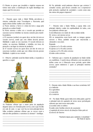 C) Dentre os povos que invadirão o império romano um
tentou mais tarde a reunificação da região identifique nos
mapas qual foi este povo
_______________________________________________
_______________________________________________
5 – Durante quase toda a Idade Média, prevaleceu o
sistema conhecido como Vassalagem e Suserania, qual
opção abaixo define melhor este sistema.
a) Neste sistema o Servo é o dono da terra e paga pela
proteção ao senhor feudal.
b) Neste sistema o nobre era o vassalo que permitia ao
suserano (servo) trabalhar na mesma somente para mantê-
la produtiva.
c) O suserano (senhor) era quem dava um lote de terra ao
vassalo (servo), sendo que este último deveria prestar
fidelidade e ajuda ao seu suserano. O vassalo oferecia ao
senhor, ou suserano, fidelidade e trabalho, em troca de
proteção e um lugar no sistema de produção
d) O vassalo (servo) era quem dava um lote de terra ao
susserano (senhor), sendo que este último deveria prestar
fidelidade e ajuda ao seu vassalo
6 – Observe pirâmide social da Idade média, e responda as
questões a seguir
A) Podemos afirmar que a maior parte da população
daquela época era formada pelos servos, com o que foi dito
em sala de aula e o que você leu no texto principal dessa
folha avaliativa podemos afirmar que os servos eram a
mão-de-obra produtora e sustentava as demais? Justifique.
_______________________________________________
_______________________________________________
_______________________________________________
_______________________________________________
_______________________________________________
B) Na pirâmide social podemos observar que existem 3
camadas sociais, qual dessas camadas era a responsável
pela proteção espiritual da sociedade e assim como uma
das outras não pagava impostos?
_______________________________________________
_______________________________________________
_______________________________________________
_______________________________________________
7 – Durante toda a Idade Média, a igreja tinha com
principal objetivo cuidar da espiritualidade de todos, com
isso podemos afirmar que:
I) ela influenciava no modo de vida na idade média
II) terras e até mesmo servos
III) os monastérios eram locais onde os monges apenas
oravam a Deus, pedindo sempre por misericódia e
clamando o seu amor.
Reponda
a) apenas as I e II estão corretas
b) apenas as I e II estão corretas
c) apenas as II e III estão corretas
d) todas estão corretas.
8 – Sabemos que a maioria da população na Idade média
era analfabeta. A partir dessa afirmativa com sua palavras
defina como era a Educação nesse período, quem tinha
acesso, quem ministrava e quais as principais matérias
ensinadas?
_______________________________________________
_______________________________________________
_______________________________________________
_______________________________________________
_______________________________________________
_______________________________________________
9 – Durante toda a Idade Média a sua base econômica foi?
a) a indústria
b) a agricultura
c) a pecuária
d) o comércio
10 – Na Idade Média quem tinha terra tinha poder, qual foi
o principal meio de aquisição de terras nesse período,pois
sabemos que mais terras mais poder.
a) acordos entre os nobres
b) união entre famílias através do casamento
c) aquisição de terras através de doações feitas pelo rei
d) através de Guerras
"O primeiro degrau para a sabedoria é a humildade."
São Tomás de Aquino.
 