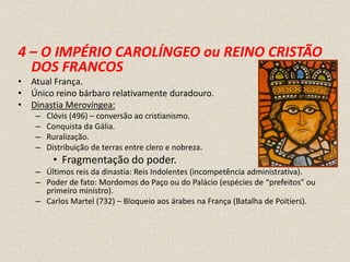 4 – O IMPÉRIO CAROLÍNGEO ou REINO CRISTÃO
  DOS FRANCOS
• Atual França.
• Único reino bárbaro relativamente duradouro.
• Dinastia Merovíngea:
    –   Clóvis (496) – conversão ao cristianismo.
    –   Conquista da Gália.
    –   Ruralização.
    –   Distribuição de terras entre clero e nobreza.
         • Fragmentação do poder.
    – Últimos reis da dinastia: Reis Indolentes (incompetência administrativa).
    – Poder de fato: Mordomos do Paço ou do Palácio (espécies de “prefeitos” ou
      primeiro ministro).
    – Carlos Martel (732) – Bloqueio aos árabes na França (Batalha de Poitiers).
 