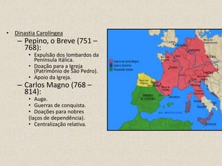 • Dinastia Carolíngea
    – Pepino, o Breve (751 –
      768):
        • Expulsão dos lombardos da
          Península Itálica.
        • Doação para a Igreja
          (Patrimônio de São Pedro).
        • Apoio da Igreja.
    – Carlos Magno (768 –
      814):
        • Auge.
        • Guerras de conquista.
        • Doações para nobres
        (laços de dependência).
        • Centralização relativa.
 