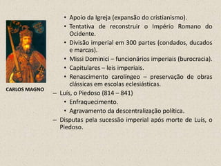 • Apoio da Igreja (expansão do cristianismo).
                  • Tentativa de reconstruir o Império Romano do
                     Ocidente.
                  • Divisão imperial em 300 partes (condados, ducados
                     e marcas).
                  • Missi Dominici – funcionários imperiais (burocracia).
                  • Capitulares – leis imperiais.
                  • Renascimento carolíngeo – preservação de obras
                     clássicas em escolas eclesiásticas.
CARLOS MAGNO
               – Luís, o Piedoso (814 – 841)
                  • Enfraquecimento.
                  • Agravamento da descentralização política.
               – Disputas pela sucessão imperial após morte de Luís, o
                 Piedoso.
 