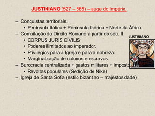 JUSTINIANO (527 – 565) – auge do Império.

– Conquistas territoriais.
    • Península Itálica + Península Ibérica + Norte da África.
– Compilação do Direito Romano a partir do séc. II.
                                                       JUSTINIANO
    • CORPUS JURIS CÍVILIS
    • Poderes ilimitados ao imperador.
    • Privilégios para a Igreja e para a nobreza.
    • Marginalização de colonos e escravos.
– Burocracia centralizada + gastos militares + impostos.
    • Revoltas populares (Sedição de Nike)
– Igreja de Santa Sofia (estilo bizantino – majestosidade)
 