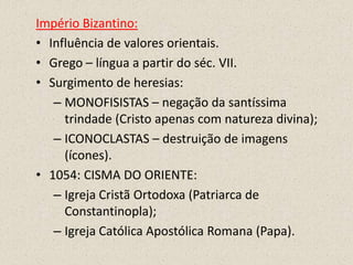 Império Bizantino:
• Influência de valores orientais.
• Grego – língua a partir do séc. VII.
• Surgimento de heresias:
   – MONOFISISTAS – negação da santíssima
     trindade (Cristo apenas com natureza divina);
   – ICONOCLASTAS – destruição de imagens
     (ícones).
• 1054: CISMA DO ORIENTE:
   – Igreja Cristã Ortodoxa (Patriarca de
     Constantinopla);
   – Igreja Católica Apostólica Romana (Papa).
 
