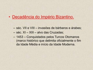 • Decadência do Império Bizantino.

  – séc. VII e VIII – invasões de bárbaros e árabes;
  – séc. XI – XIII – alvo das Cruzadas;
  – 1453 – Conquistados pelos Turcos Otomanos
    (marco histórico que delimita oficialmente o fim
    da Idade Média e início da Idade Moderna.
 