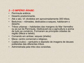 2 – O IMPÉRIO ÁRABE:
• Península arábica.
• Deserto predominante.
• Até o séc. VI: divididos em aproximadamente 300 tribos.
• Beduínos – nômades, dedicados a saques, habitavam o
   deserto.
• Tribos urbanas – habitantes das margens do Mar Vermelho
   ou ao sul da Península. Dedicavam-se a agricultura e acima
   de tudo ao comércio. Formaram as principais cidades da
   região (Meca e Iatreb).
• Comando em ambas: xeques (sheiks)
• Meca: centro comercial e religioso.
• Caaba (cubo) – santuário e depósito de imagens de deuses
   politeístas das diferentes tribos.
• Administrada pela tribo dos coraixitas.
 