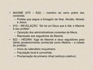 • MAOMÉ (570 – 632) – membro do ramo pobre dos
  coraixitas.
   – Profeta que segue a linhagem de Noé, Abraão, Moisés
      e Jesus.
• 610 – REVELAÇÃO: “Só há um Deus que é Alá, e Maomé
  é seu profeta”.
   – Oposição dos administradores coraixitas de Meca.
   – Repressão aos seguidores de Maomé.
• 622 – HÉGIRA: fuga de Maomé e seus seguidores para
  Iatreb (posteriormente conhecida como Medina – a cidade
  do profeta).
   – Início do calendário muçulmano.
   – População local é convertida.
   – Proclamação da primeira Jihad (esforço coletivo).
 