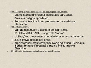 •   630 – Retorno a Meca com exército de populações convertidas.
     – Destruição de divindades politeístas da Caaba.
     – Anistia a antigos opositores.
     – Península Arábica é completamente convertida ao
       islamismo.
•   632 – Maomé morre.
     –   Califas continuam expansão do islamismo.
     –   1º Califa: ABU BAKR – sogro de Maomé.
     –   Motivações: crescimento populacional + busca de terras.
     –   Justificativa ideológica: Jihad.
     –   Amplas conquistas territoriais: Norte da África, Península
         Ibérica, Império Persa até parte da Índia, Império
         Bizantino.
•   Séc. XIII – território comparável ao do Império Romano.
 