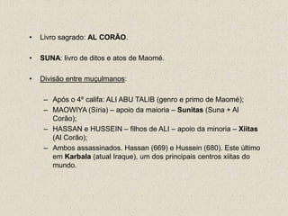 •   Livro sagrado: AL CORÃO.

•   SUNA: livro de ditos e atos de Maomé.

•   Divisão entre muçulmanos:

     – Após o 4º califa: ALI ABU TALIB (genro e primo de Maomé);
     – MAOWIYA (Síria) – apoio da maioria – Sunitas (Suna + Al
       Corão);
     – HASSAN e HUSSEIN – filhos de ALI – apoio da minoria – Xiitas
       (Al Corão);
     – Ambos assassinados. Hassan (669) e Hussein (680). Este último
       em Karbala (atual Iraque), um dos principais centros xiitas do
       mundo.
 