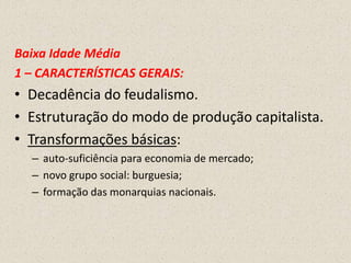 Baixa Idade Média
1 – CARACTERÍSTICAS GERAIS:
• Decadência do feudalismo.
• Estruturação do modo de produção capitalista.
• Transformações básicas:
  – auto-suficiência para economia de mercado;
  – novo grupo social: burguesia;
  – formação das monarquias nacionais.
 