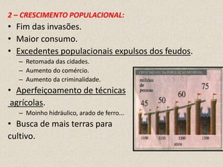 2 – CRESCIMENTO POPULACIONAL:
• Fim das invasões.
• Maior consumo.
• Excedentes populacionais expulsos dos feudos.
  – Retomada das cidades.
  – Aumento do comércio.
  – Aumento da criminalidade.
• Aperfeiçoamento de técnicas
 agrícolas.
  – Moinho hidráulico, arado de ferro...
• Busca de mais terras para
cultivo.
 