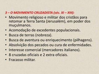 3 – O MOVIMENTO CRUZADISTA (séc. XI – XIII):
• Movimento religioso e militar dos cristãos para
  retomar a Terra Santa (Jerusalém), em poder dos
  muçulmanos.
• Acomodação de excedentes populacionais.
• Busca de terras (nobreza).
• Busca de aventura ou enriquecimento (pilhagens).
• Absolvição dos pecados ou cura de enfermidades.
• Interesse comercial (mercadores italianos).
• 8 cruzadas oficiais e 2 extra oficiais.
• Fracasso militar.
 