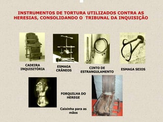 INSTRUMENTOS DE TORTURA UTILIZADOS CONTRA AS
HERESIAS, CONSOLIDANDO O TRIBUNAL DA INQUISIÇÃO




    CADEIRA      ESMAGA
  INQUISITÓRIA                    CINTO DE      ESMAGA SEIOS
                 CRÂNEOS      ESTRANGULAMENTO




                   FORQUILHA DO
                      HEREGE


                  Caixinha para as
                        mãos
 