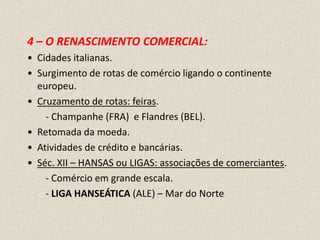 4 – O RENASCIMENTO COMERCIAL:
• Cidades italianas.
• Surgimento de rotas de comércio ligando o continente
  europeu.
• Cruzamento de rotas: feiras.
    - Champanhe (FRA) e Flandres (BEL).
• Retomada da moeda.
• Atividades de crédito e bancárias.
• Séc. XII – HANSAS ou LIGAS: associações de comerciantes.
    - Comércio em grande escala.
    - LIGA HANSEÁTICA (ALE) – Mar do Norte
 