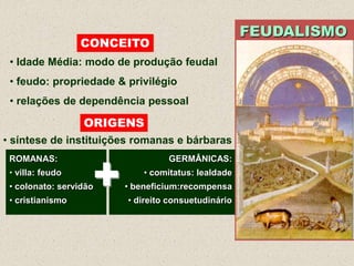 FEUDALISMO
                  CONCEITO
 • Idade Média: modo de produção feudal
 • feudo: propriedade & privilégio
 • relações de dependência pessoal

                  ORIGENS
• síntese de instituições romanas e bárbaras



                    +
 ROMANAS:                        GERMÂNICAS:
 • villa: feudo             • comitatus: lealdade
 • colonato: servidão   • beneficium:recompensa
 • cristianismo         • direito consuetudinário
 