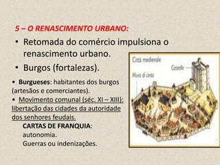 5 – O RENASCIMENTO URBANO:
 • Retomada do comércio impulsiona o
   renascimento urbano.
 • Burgos (fortalezas).
• Burgueses: habitantes dos burgos
(artesãos e comerciantes).
• Movimento comunal (séc. XI – XIII):
libertação das cidades da autoridade
dos senhores feudais.
    CARTAS DE FRANQUIA:
    autonomia.
    Guerras ou indenizações.
 