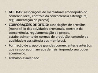 • GUILDAS: associações de mercadores (monopólio do
  comércio local, controle da concorrência estrangeira,
  regulamentação de preços).
• CORPORAÇÕES DE OFÍCIO: associações de artesãos
  (monopólio das atividades artesanais, controle da
  concorrência, regulamentação de preços,
  estabelecimento de normas de produção, controle de
  qualidade e assistência aos membros).
• Formação de grupo de grandes comerciantes e artesãos
  que se sobrepunham aos demais, impondo seu poder
  econômico.
• Trabalho assalariado.
 