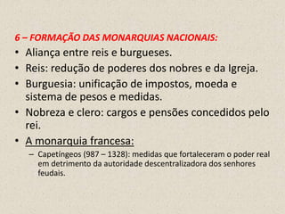 6 – FORMAÇÃO DAS MONARQUIAS NACIONAIS:
• Aliança entre reis e burgueses.
• Reis: redução de poderes dos nobres e da Igreja.
• Burguesia: unificação de impostos, moeda e
  sistema de pesos e medidas.
• Nobreza e clero: cargos e pensões concedidos pelo
  rei.
• A monarquia francesa:
  – Capetíngeos (987 – 1328): medidas que fortaleceram o poder real
    em detrimento da autoridade descentralizadora dos senhores
    feudais.
 