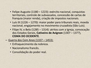 • Felipe Augusto (1180 – 1223): exército nacional, conquistas
     territoriais, controle de subvassalos, concessão de cartas de
     franquia (maior renda), criação de impostos nacionais.
   • Luís IX (1226 – 1270): maior poder para tribunais reais, moeda
     nacional, engajamento no movimento cruzadista (São Luís).
   • Filipe IV, o Belo (1285 – 1314): atritos com a Igreja, convocação
     dos Estados Gerais, Cativeiro de Avignon (1307 – 1377),
     CISMA DO OCIDENTE.
– Guerra dos Cem Anos (1337 – 1453):
   • Enfraquecimento da nobreza.
   • Nacionalismo francês.
   • Consolidação do poder real.
 