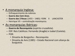 • A monarquia Inglesa:
  –   Enfraquecimento da nobreza.
  –   Guerra dos Cem Anos.
  –   Guerra das 2 Rosas (1455 – 1485): YORK X   LANCASTER
  –   Henrique VII – centralização monárquica.
• As monarquias Ibéricas:
  – Guerra de Reconquista (espírito cruzadista).
  – ESP: Reis Católicos: Fernando (Aragão) e Isabel (Castela).
  – POR:
     • Dinastia de Borgonha – Reconquista
     • Dinastia de Avis (1385) – Estado Nacional com aliança da
       burguesia.
 