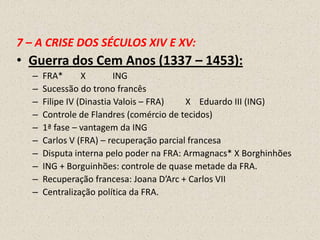 7 – A CRISE DOS SÉCULOS XIV E XV:
• Guerra dos Cem Anos (1337 – 1453):
  –   FRA*       X        ING
  –   Sucessão do trono francês
  –   Filipe IV (Dinastia Valois – FRA)   X Eduardo III (ING)
  –   Controle de Flandres (comércio de tecidos)
  –   1ª fase – vantagem da ING
  –   Carlos V (FRA) – recuperação parcial francesa
  –   Disputa interna pelo poder na FRA: Armagnacs* X Borghinhões
  –   ING + Borguinhões: controle de quase metade da FRA.
  –   Recuperação francesa: Joana D’Arc + Carlos VII
  –   Centralização política da FRA.
 