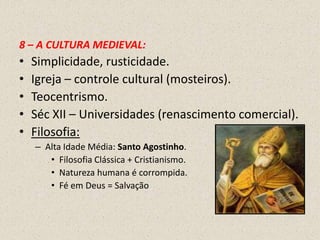 8 – A CULTURA MEDIEVAL:
•   Simplicidade, rusticidade.
•   Igreja – controle cultural (mosteiros).
•   Teocentrismo.
•   Séc XII – Universidades (renascimento comercial).
•   Filosofia:
    – Alta Idade Média: Santo Agostinho.
       • Filosofia Clássica + Cristianismo.
       • Natureza humana é corrompida.
       • Fé em Deus = Salvação
 