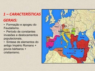 1 – CARACTERÍSTICAS
GERAIS:
• Formação e apogeu do
Feudalismo.
• Período de constantes
invasões e deslocamentos
populacionais.
• Síntese de elementos do
antigo Império Romano +
povos bárbaros +
cristianismo.
 