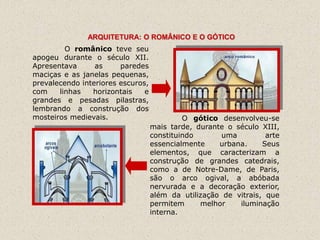 ARQUITETURA: O ROMÂNICO E O GÓTICO
         O românico teve seu
apogeu durante o século XII.
Apresentava      as     paredes
maciças e as janelas pequenas,
prevalecendo interiores escuros,
com    linhas   horizontais    e
grandes e pesadas pilastras,
lembrando a construção dos
mosteiros medievais.                        O gótico desenvolveu-se
                                   mais tarde, durante o século XIII,
                                   constituindo       uma         arte
                                   essencialmente    urbana.     Seus
                                   elementos, que caracterizam a
                                   construção de grandes catedrais,
                                   como a de Notre-Dame, de Paris,
                                   são o arco ogival, a abóbada
                                   nervurada e a decoração exterior,
                                   além da utilização de vitrais, que
                                   permitem     melhor    iluminação
                                   interna.
 