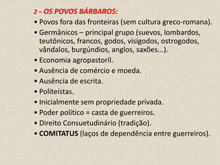 2 – OS POVOS BÁRBAROS:
• Povos fora das fronteiras (sem cultura greco-romana).
• Germânicos – principal grupo (suevos, lombardos,
  teutônicos, francos, godos, visigodos, ostrogodos,
  vândalos, burgúndios, anglos, saxões...).
• Economia agropastoril.
• Ausência de comércio e moeda.
• Ausência de escrita.
• Politeístas.
• Inicialmente sem propriedade privada.
• Poder político = casta de guerreiros.
• Direito Consuetudinário (tradição).
• COMITATUS (laços de dependência entre guerreiros).
 